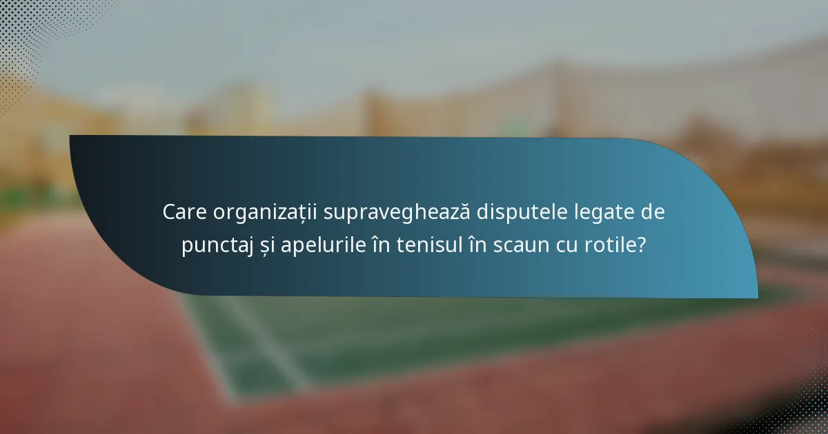 Care organizații supraveghează disputele legate de punctaj și apelurile în tenisul în scaun cu rotile?
