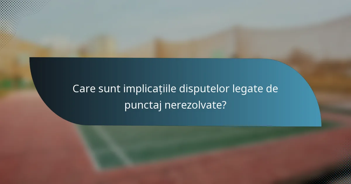 Care sunt implicațiile disputelor legate de punctaj nerezolvate?